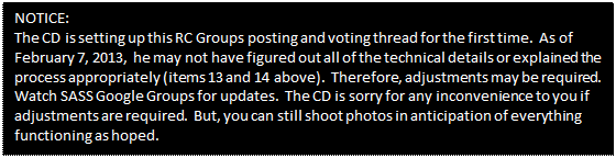 Text Box: NOTICE:
The CD is setting up this RC Groups posting and voting thread for the first time. As of February 7, 2013, he may not have figured out all of the technical details or explained the process appropriately (items 13 and 14 above). Therefore, adjustments may be required. Watch SASS Google Groups for updates. The CD is sorry for any inconvenience to you if adjustments are required. But, you can still shoot photos in anticipation of everything functioning as hoped.